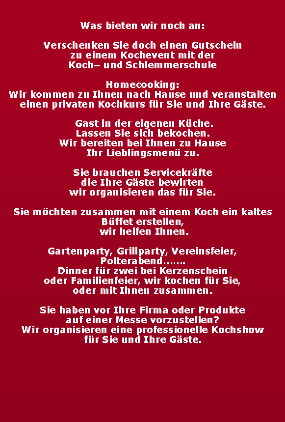 Textfeld: Was bieten wir noch an:Verschenken Sie doch einen Gutscheinzu einem Kochevent mit derKoch und SchlemmerschuleHomecooking:Wir kommen zu Ihnen nach Hause und veranstalten einen privaten Kochkurs fr Sie und Ihre Gste. Gast in der eigenen Kche.Lassen Sie sich bekochen.Wir bereiten bei Ihnen zu Hause Ihr Lieblingsmen zu.Sie brauchen Servicekrfte die Ihre Gste bewirten wir organisieren das fr Sie.Sie mchten zusammen mit einem Koch ein kaltes Bffet erstellen, wir helfen Ihnen.Gartenparty, Grillparty, Vereinsfeier, Polterabend.Dinner fr zwei bei Kerzenscheinoder Familienfeier, wir kochen fr Sie, oder mit Ihnen zusammen.Sie haben vor Ihre Firma oder Produkteauf einer Messe vorzustellen?Wir organisieren eine professionelle Kochshowfr Sie und Ihre Gste.