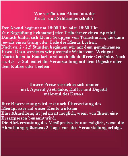 Textfeld:  Wie verluft ein Abend mit der Koch und Schlemmerschule?Der Abend beginnt um 18:00 Uhr oder 18:30 Uhr.Zur Begrung bekommt jeder Teilnehmer einen Aperitif.  Danach bilden sich kleine Gruppen von Teilnehmern, die dann jeweils einen Gang oder Teile des Mens kochen. Nach ca. 2 - 2,5 Stunden beginnen wir mit dem gemeinsamen Essen. Dazu servieren wir passende Weine vom  Weingut Marienheim in Bamlach und auch alkoholfreie Getrnke. Nach ca. 4,55 Std. endet die Veranstaltung mit dem Digestiv oder dem Kaffee oder beidem.   Unsere Preise verstehen sich immer incl. Aperitif ,Getrnke, Kaffee und Digestif whrend des Essens.Ihre Reservierung wird erst nach berweisung des Menpreises auf unser Konto wirksam. Eine Abmeldung ist jederzeit mglich, wenn von Ihnen eine Ersatzperson benannt wird. Die Rckerstattung des Menpreises ist nur mglich, wenn die Abmeldung sptestens 3 Tage  vor  der Veranstaltung erfolgt.